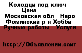 Колодци под ключ › Цена ­ 4 500 - Московская обл., Наро-Фоминский р-н Хобби. Ручные работы » Услуги   